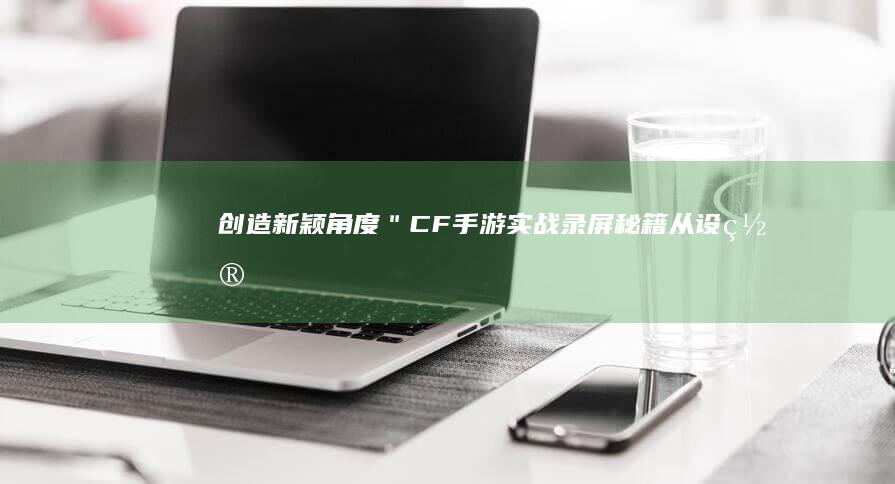 创造新颖角度：＂CF手游实战录屏秘籍：从设置到分享，全方位教程解锁！